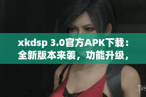 xkdsp 3.0官方APK下载：全新版本来袭，功能升级，立即体验最新功能