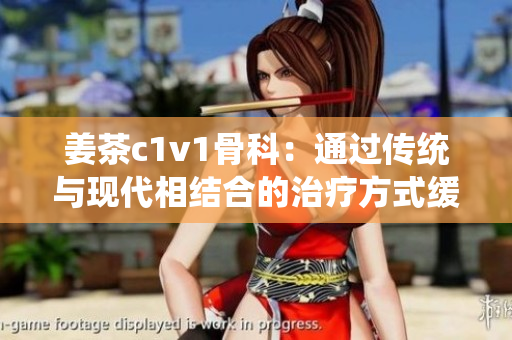姜茶c1v1骨科：通过传统与现代相结合的治疗方式缓解骨科问题