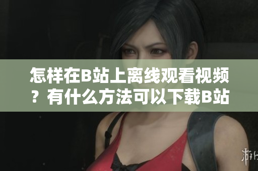 怎样在B站上离线观看视频？有什么方法可以下载B站视频到本地观看？