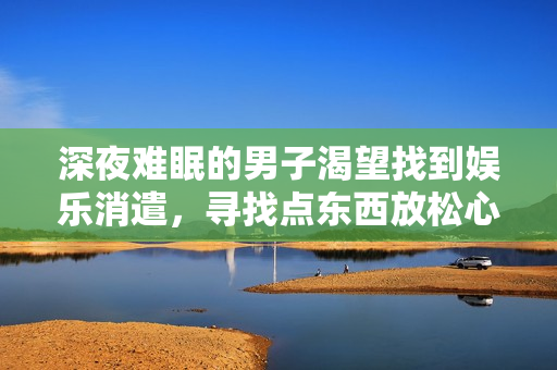 深夜难眠的男子渴望找到娱乐消遣，寻找点东西放松心情