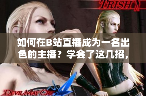 如何在B站直播成为一名出色的主播？学会了这几招，让你的直播像春雨一样清新自然