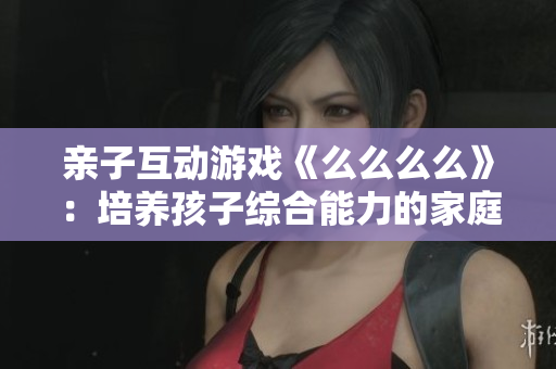 亲子互动游戏《么么么么》：培养孩子综合能力的家庭趣味游戏