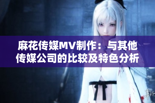 麻花传媒MV制作：与其他传媒公司的比较及特色分析