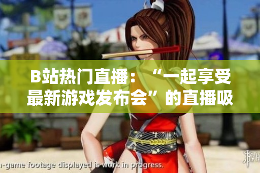 B站热门直播：“一起享受最新游戏发布会”的直播吸引大批粉丝围观