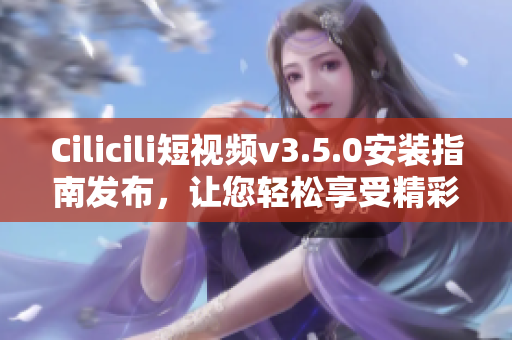 Cilicili短视频v3.5.0安装指南发布，让您轻松享受精彩视频