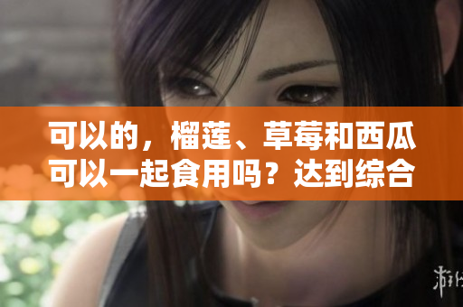 可以的，榴莲、草莓和西瓜可以一起食用吗？达到综合营养吗？
