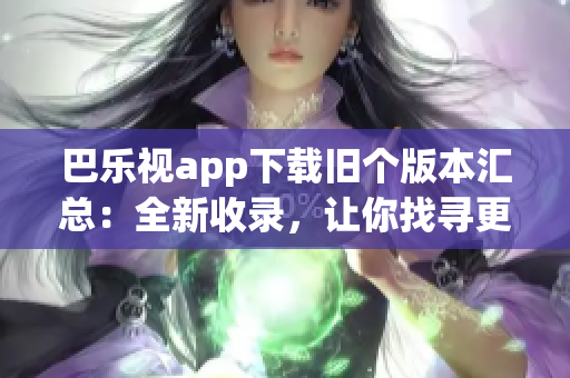 巴乐视app下载旧个版本汇总：全新收录，让你找寻更多精彩版本