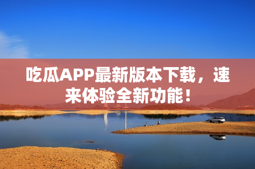吃瓜APP最新版本下载，速来体验全新功能！