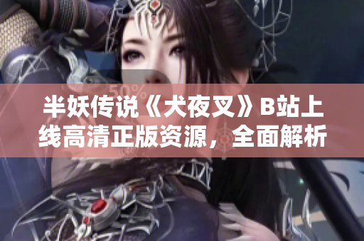 半妖传说《犬夜叉》B站上线高清正版资源，全面解析原著魅力