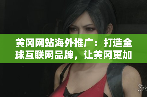 黄冈网站海外推广：打造全球互联网品牌，让黄冈更加国际化