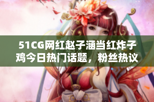 51CG网红赵子涵当红炸子鸡今日热门话题，粉丝热议焦点事件