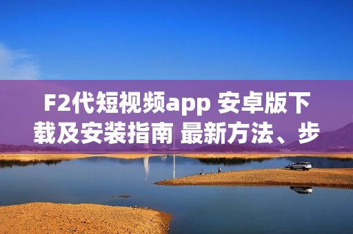 F2代短视频app 安卓版下载及安装指南 最新方法、步骤详解