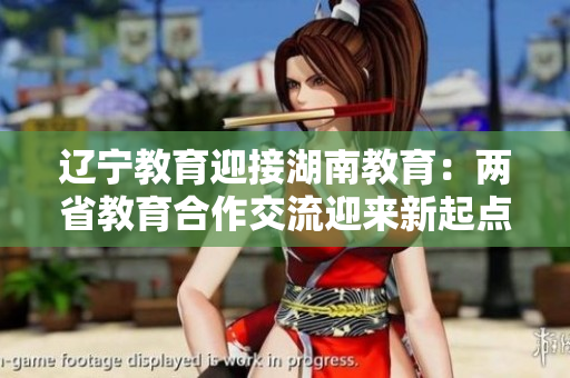 辽宁教育迎接湖南教育：两省教育合作交流迎来新起点