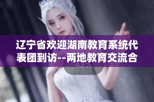 辽宁省欢迎湖南教育系统代表团到访--两地教育交流合作迈出新步伐