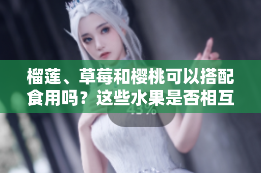 榴莲、草莓和樱桃可以搭配食用吗？这些水果是否相互兼容？