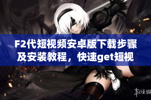 F2代短视频安卓版下载步骤及安装教程，快速get短视频创作技巧，分享你的生活点滴