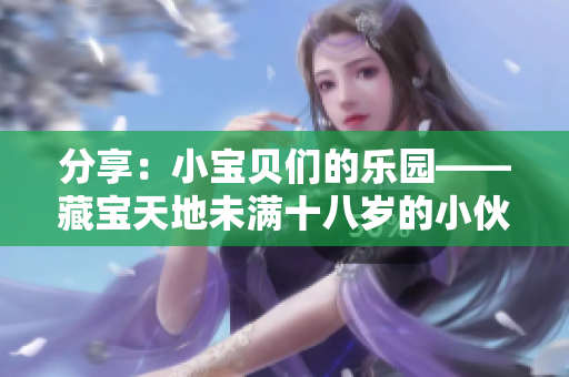 分享：小宝贝们的乐园——藏宝天地未满十八岁的小伙伴们专享的精彩世界