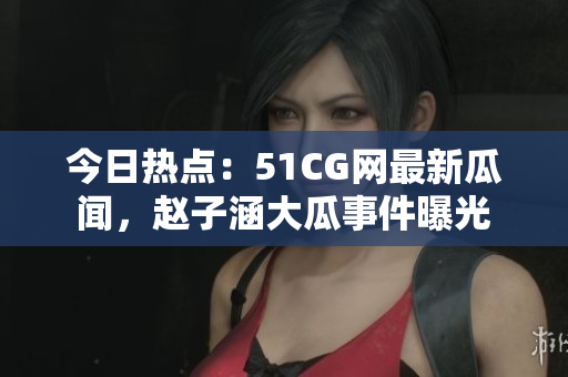 今日热点：51CG网最新瓜闻，赵子涵大瓜事件曝光