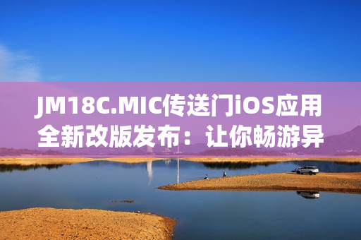 JM18C.MIC传送门iOS应用全新改版发布：让你畅游异世界