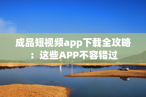 成品短视频app下载全攻略：这些APP不容错过