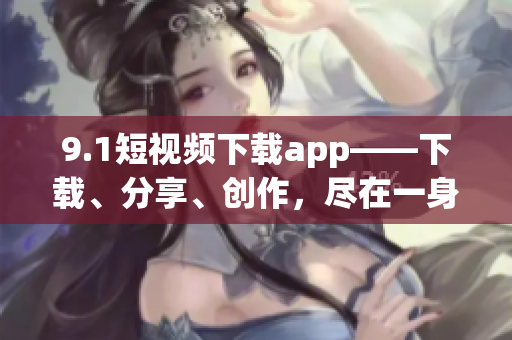 9.1短视频下载app——下载、分享、创作，尽在一身