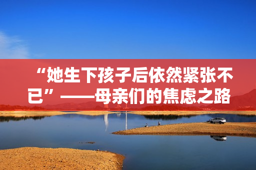 “她生下孩子后依然紧张不已”——母亲们的焦虑之路