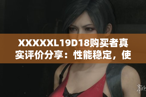 XXXXXL19D18购买者真实评价分享：性能稳定，使用流畅，物超所值！