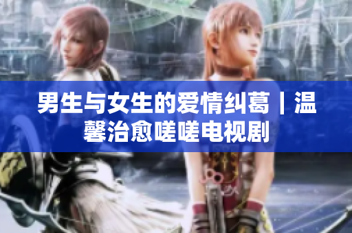 男生与女生的爱情纠葛｜温馨治愈嗟嗟电视剧