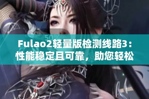 Fulao2轻量版检测线路3：性能稳定且可靠，助您轻松畅享高速网络