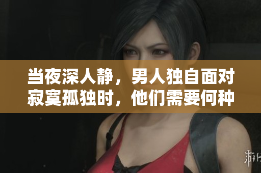 当夜深人静，男人独自面对寂寞孤独时，他们需要何种慰藉？