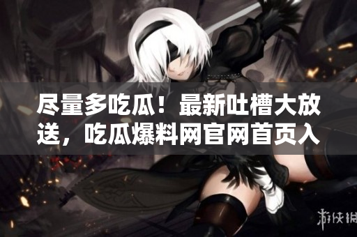 尽量多吃瓜！最新吐槽大放送，吃瓜爆料网官网首页入口免费畅享！