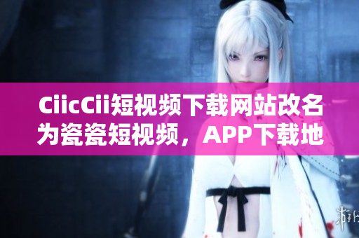 CiicCii短视频下载网站改名为瓷瓷短视频，APP下载地址分享