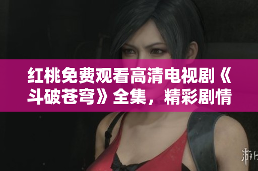 红桃免费观看高清电视剧《斗破苍穹》全集，精彩剧情尽收眼底