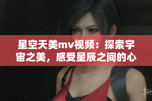 星空天美mv视频：探索宇宙之美，感受星辰之间的心动与唯美