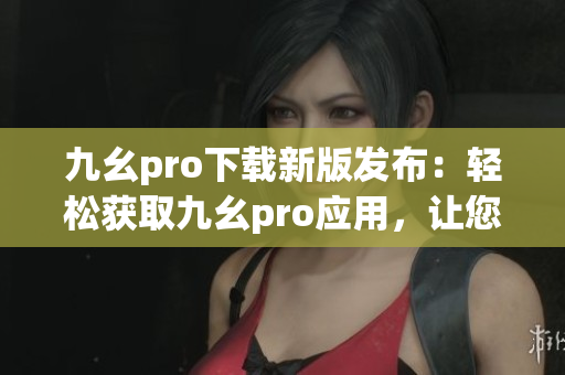 九幺pro下载新版发布：轻松获取九幺pro应用，让您的手机焕然一新