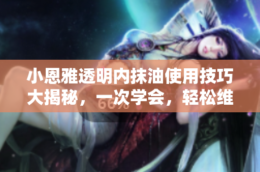 小恩雅透明内抹油使用技巧大揭秘，一次学会，轻松维护汽车新生！