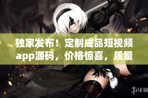 独家发布！定制成品短视频app源码，价格惊喜，质量保证