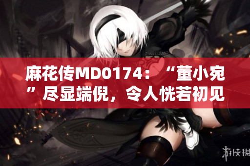 麻花传MD0174：“董小宛”尽显端倪，令人恍若初见