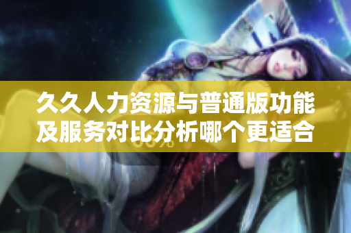 久久人力资源与普通版功能及服务对比分析哪个更适合你的企业需求