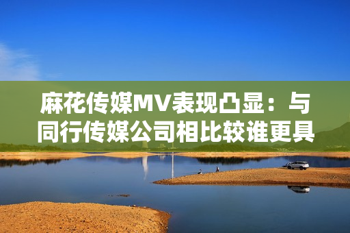 麻花传媒MV表现凸显：与同行传媒公司相比较谁更具创意和制作优势