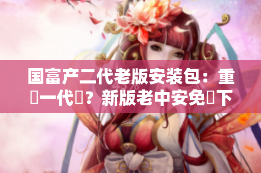 国富产二代老版安装包：重寫一代嗎？新版老中安免費下載不容錯過