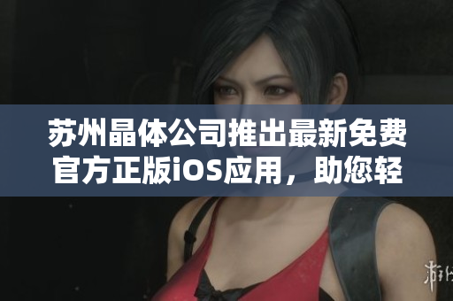 苏州晶体公司推出最新免费官方正版iOS应用，助您轻松拥有晶莹世界