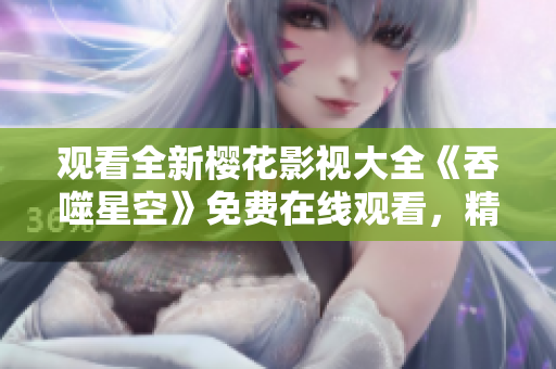 观看全新樱花影视大全《吞噬星空》免费在线观看，精彩内容尽在其中