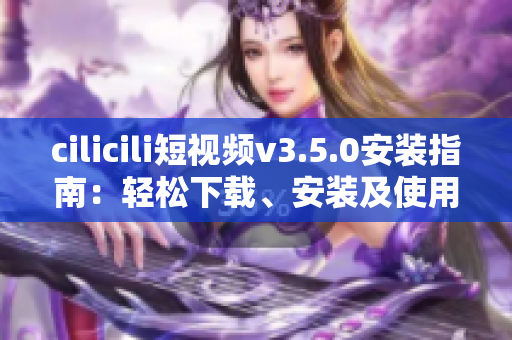 cilicili短视频v3.5.0安装指南：轻松下载、安装及使用技巧