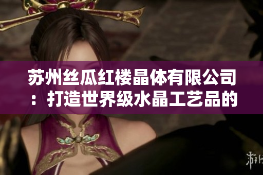 苏州丝瓜红楼晶体有限公司：打造世界级水晶工艺品的领军企业