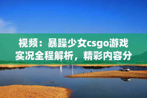 视频：暴躁少女csgo游戏实况全程解析，精彩内容分享
