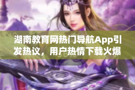 湖南教育网热门导航App引发热议，用户热情下载火爆APP震撼上线