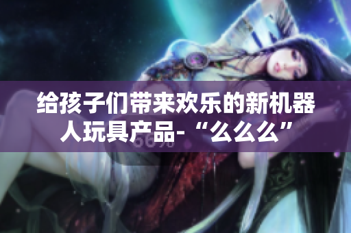 给孩子们带来欢乐的新机器人玩具产品-“么么么”
