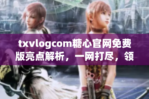txvlogcom糖心官网免费版亮点解析，一网打尽，领略独特风采