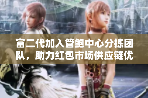 富二代加入管鲍中心分拣团队，助力红包市场供应链优化